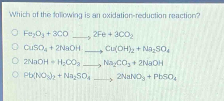 which of the following is an oxidation - reduction reaction?\no fe₂o₃ + 3co → 2fe + 3co₂\no cuso₄ + 2naoh → cu(oh)₂ + na₂so₄\no 2naoh + h₂co₃ → na₂co₃ + 2naoh\no pb(no₃)₂ + na₂so₄ → 2nano₃ + pbso₄