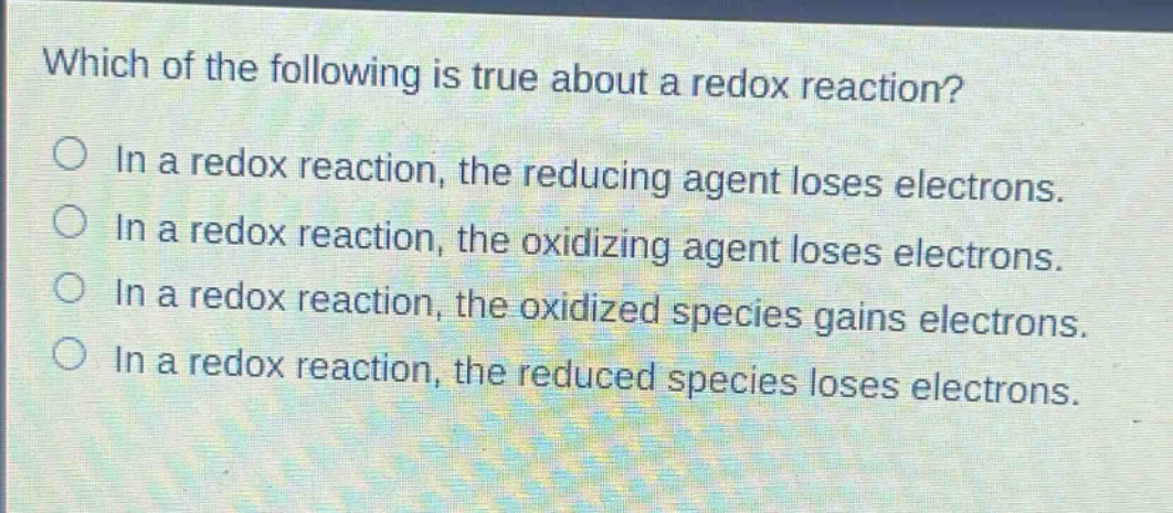 which of the following is true about a redox reaction?\nin a redox reaction, the reducing agent loses electrons.\nin a redox reaction, the oxidizing agent loses electrons.\nin a redox reaction, the oxidized species gains electrons.\nin a redox reaction, the reduced species loses electrons.