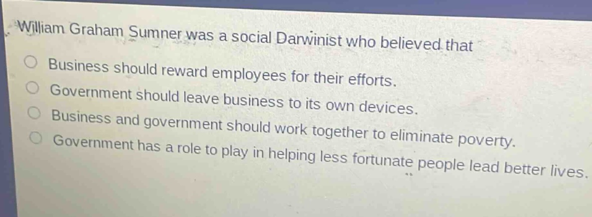 william graham sumner was a social darwinist who believed that\nbusiness should reward employees for their efforts.\ngovernment should leave business to its own devices.\nbusiness and government should work together to eliminate poverty.\ngovernment has a role to play in helping less fortunate people lead better lives.
