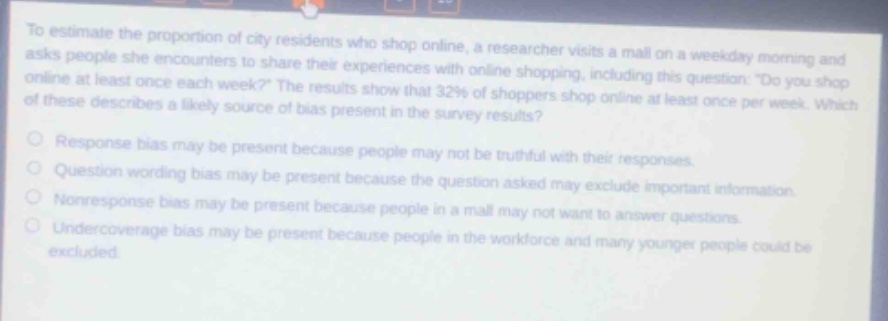 to estimate the proportion of city residents who shop online, a researcher visits a mall on a weekday morning and asks people she encounters to share their experiences with online shopping, including this question: do you shop online at least once each week? the results show that 32% of shoppers shop online at least once per week. which of these describes a likely source of bias present in the survey results?\nresponse bias may be present because people may not be truthful with their responses.\nquestion wording bias may be present because the question asked may exclude important information.\nnonresponse bias may be present because people in a mall may not want to answer questions.\nundercoverage bias may be present because people in the workforce and many younger people could be excluded.