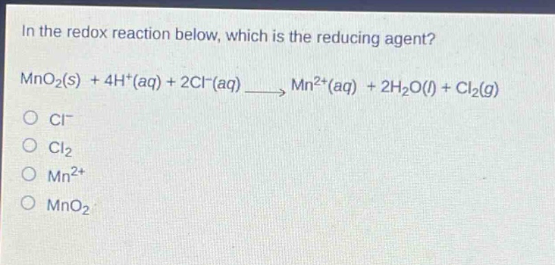 in the redox reaction below, which is the reducing agent?\nmno₂(s) + 4h⁺(aq) + 2cl⁻(aq) → mn²⁺(aq) + 2h₂o(l) + cl₂(g)\no cl⁻\no cl₂\no mn²⁺\no mno₂