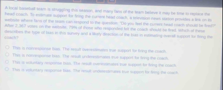 a local baseball team is struggling this season, and many fans of the team believe it may be time to replace the head coach. to estimate support for firing the current head coach, a television news station provides a link on its website where fans of the team can respond to the question: \do you feel the current head coach should be fired?\ after 2,367 votes on the website, 79% of those who responded felt the coach should be fired. which of these describes the type of bias in this survey and a likely direction of the bias in estimating overall support for firing the coach? this is nonresponse bias. the result overestimates true support for firing the coach. this is nonresponse bias. the result underestimates true support for firing the coach. this is voluntary response bias. the result overestimates true support for firing the coach. this is voluntary response bias. the result underestimates true support for firing the coach.