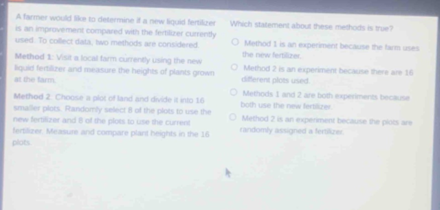 a farmer would like to determine if a new liquid fertilizer is an improvement compared with the fertilizer currently used. to collect data, two methods are considered. method 1: visit a local farm currently using the new liquid fertilizer and measure the heights of plants grown at the farm. method 2: choose a plot of land and divide it into 16 smaller plots. randomly select 8 of the plots to use the new fertilizer and 8 of the plots to use the current fertilizer. measure and compare plant heights in the 16 plots. which statement about these methods is true? method 1 is an experiment because the farm uses the new fertilizer. method 2 is an experiment because there are 16 different plots used. methods 1 and 2 are both experiments because both use the new fertilizer. method 2 is an experiment because the plots are randomly assigned a fertilizer.