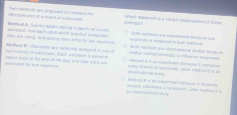 two methods are proposed to measure the effectiveness of a brand of sunscreen. method a: survey adults visiting a beach on a busy weekend. ask each adult which brand of sunscreen they are using, and the days sun exposure. method b: volunteers assess their arms for sun exposure. volunteers are randomly assigned to one of two brands of sunscreen. each volunteer is asked to report back at the end of the day, and their arms are assessed for sun exposure. which statement is a correct interpretation of these methods? both methods are experiments because sun exposure is assessed in both methods. both methods are observational studies because neither method attempts to influence responses. method a is an experiment because it compares many brands of sunscreen, while method b is an observational study. method b is an experiment because it randomly assigns volunteers a sunscreen, while method a is an observational study