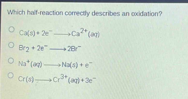 which half - reaction correctly describes an oxidation?\nca(s)+2e^−⟶ca^{2 + }(aq)\nbr_2 + 2e^−⟶2br^−\nna^{+}(aq)⟶na(s)+e^−\ncr(s)⟶cr^{3 + }(aq)+3e^−