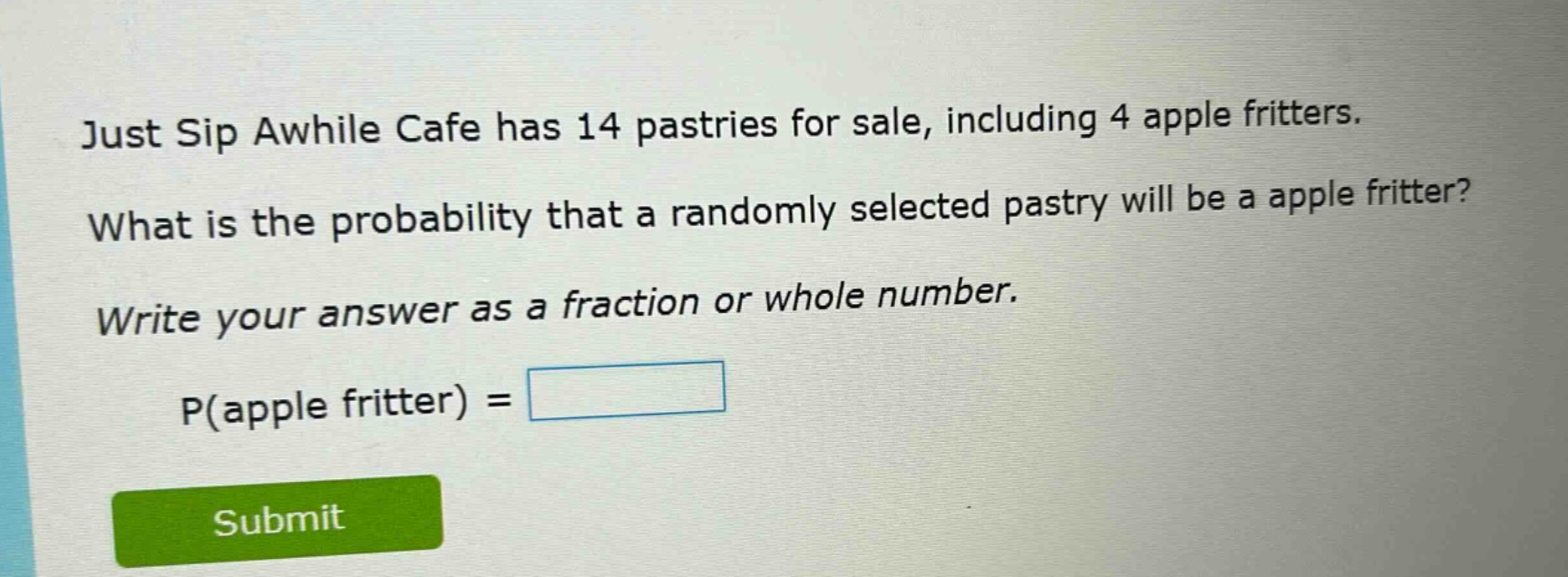 just sip awhile cafe has 14 pastries for sale, including 4 apple fritters. what is the probability that a randomly selected pastry will be a apple fritter? write your answer as a fraction or whole number. p(apple fritter) =