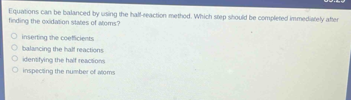 equations can be balanced by using the half - reaction method. which step should be completed immediately after finding the oxidation states of atoms?\no inserting the coefficients\no balancing the half reactions\no identifying the half reactions\no inspecting the number of atoms
