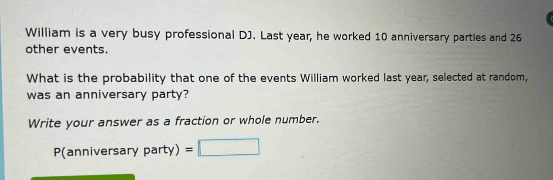 william is a very busy professional dj. last year, he worked 10 anniversary parties and 26 other events.\nwhat is the probability that one of the events william worked last year, selected at random, was an anniversary party?\nwrite your answer as a fraction or whole number.\np(anniversary party) =