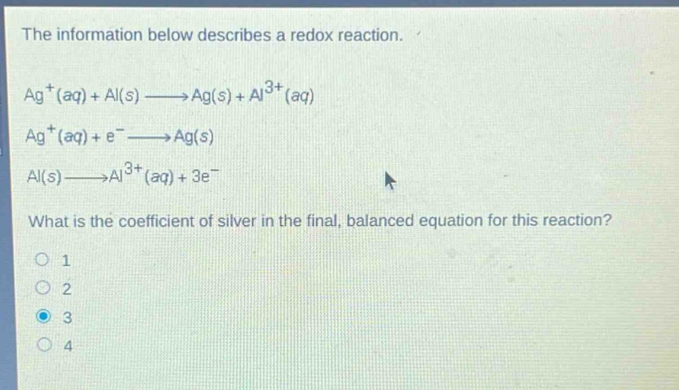the information below describes a redox reaction.\nag⁺(aq) + al(s) → ag(s) + al³⁺(aq)\nag⁺(aq) + e⁻ → ag(s)\nal(s) → al³⁺(aq) + 3e⁻\nwhat is the coefficient of silver in the final, balanced equation for this reaction?\no 1\no 2\no 3\no 4