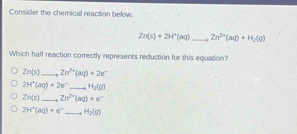 consider the chemical reaction below.\n\nzn(s) + 2h+(aq) → zn2+(aq) + h2(g)\n\nwhich half - reaction correctly represents reduction for this equation?\no zn(s) → zn2+(aq) + 2e-\no 2h+(aq) + 2e- → h2(g)\no zn(s) → zn2+(aq) + e-\no 2h+(aq) + e- → h2(g)