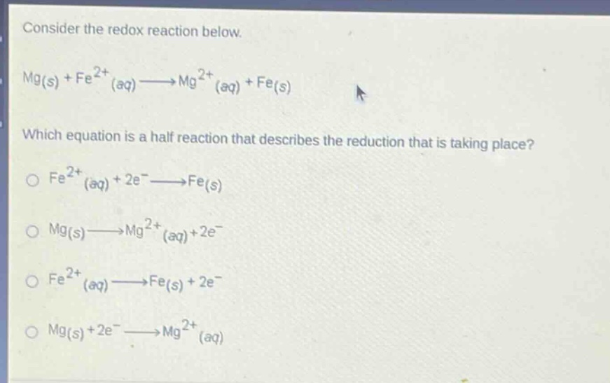 consider the redox reaction below.\nmg(s) + fe^{2+}(aq)→mg^{2+}(aq) + fe(s)\nwhich equation is a half - reaction that describes the reduction that is taking place?\no fe^{2+}(aq)+2e^ - →fe(s)\no mg(s)→mg^{2+}(aq)+2e^ - \no fe^{2+}(aq)→fe(s)+2e^ - \no mg(s)+2e^ - →mg^{2+}(aq)