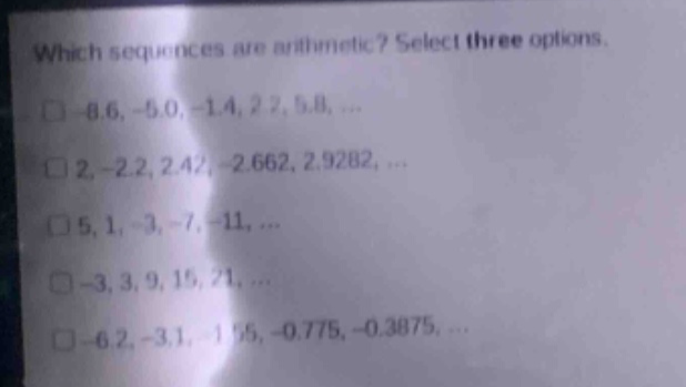 which sequences are arithmetic? select three options.\n□ -8.6, -5.0, -1.4, 2.2, 5.8, ...\n□ 2, -2.2, 2.42, -2.662, 2.9282, ...\n□ 5, 1, -3, -7, -11, ...\n□ -3, 3, 9, 15, 21, ...\n□ -6.2, -3.1, -1.55, -0.775, -0.3875, ...
