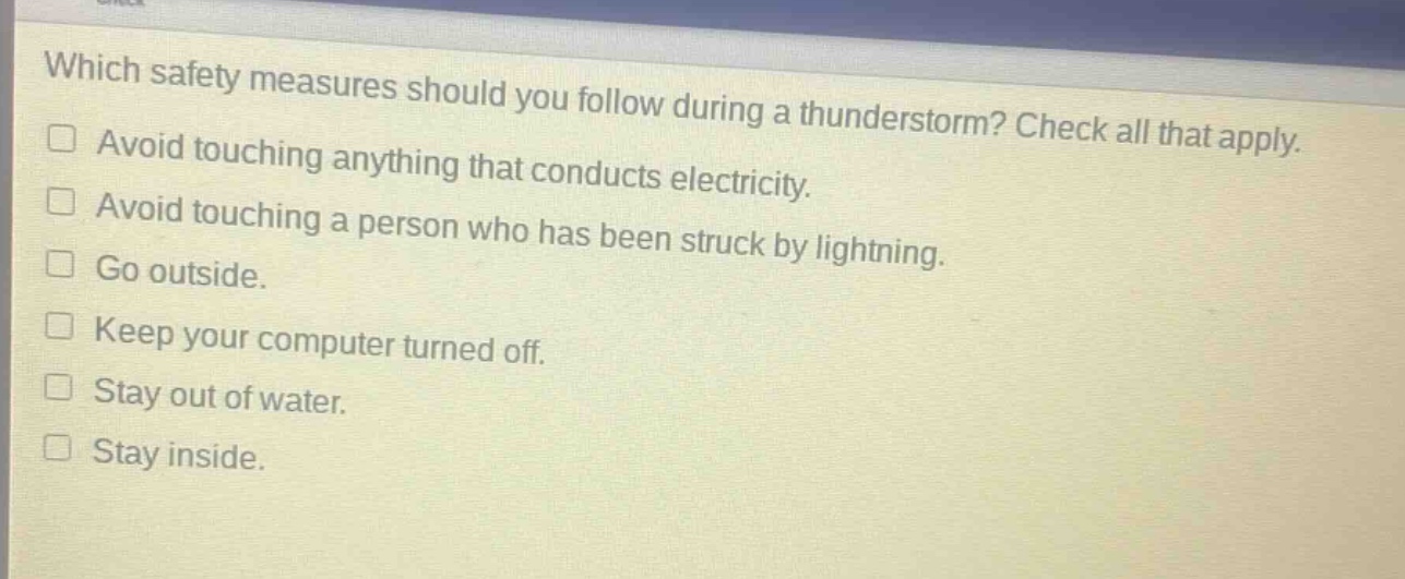 which safety measures should you follow during a thunderstorm? check all that apply.\navoid touching anything that conducts electricity.\navoid touching a person who has been struck by lightning.\ngo outside.\nkeep your computer turned off.\nstay out of water.\nstay inside.