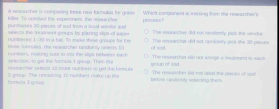a researcher is comparing three new formulas for grass - killer. to conduct the experiment, the researcher purchases 30 pieces of sod from a local vendor and selects the treatment groups by placing slips of paper numbered 1 - 30 in a hat. to make three groups for the three formulas, the researcher randomly selects 10 numbers, making sure to mix the slips between each selection, to get the formula 1 group. then the researcher selects 10 more numbers to get the formula 2 group. the remaining 10 numbers make up the formula 3 group. which component is missing from the researchers process? the researcher did not randomly pick the vendor. the researcher did not randomly pick the 30 pieces of sod. the researcher did not assign a treatment to each group of sod. the researcher did not label the pieces of sod before randomly selecting them.