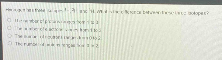 hydrogen has three isotopes $^1h$, $^2h$, and $^3h$. what is the difference between these three isotopes?\nthe number of protons ranges from 1 to 3.\nthe number of electrons ranges from 1 to 3.\nthe number of neutrons ranges from 0 to 2.\nthe number of protons ranges from 0 to 2.