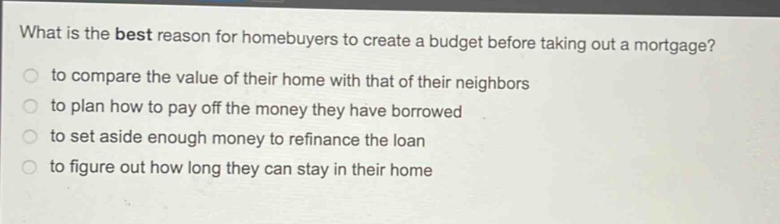 what is the best reason for homebuyers to create a budget before taking out a mortgage?\n to compare the value of their home with that of their neighbors\n to plan how to pay off the money they have borrowed\n to set aside enough money to refinance the loan\n to figure out how long they can stay in their home