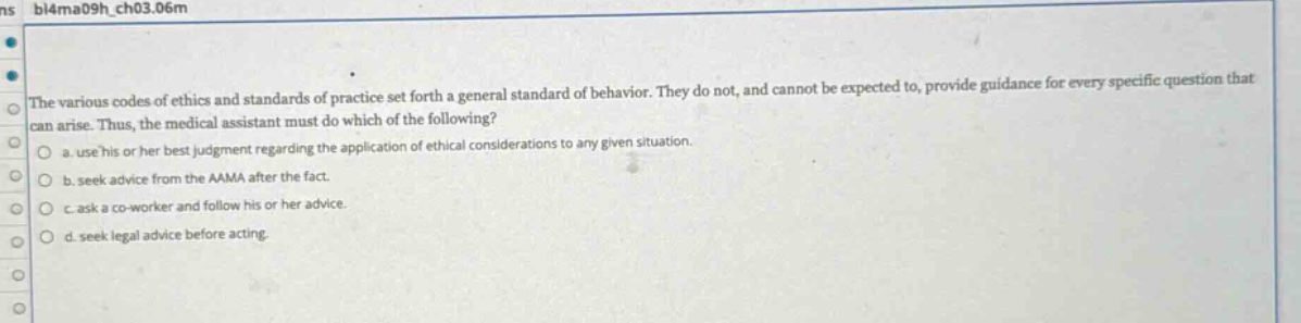 the various codes of ethics and standards of practice set forth a general standard of behavior. they do not, and cannot be expected to, provide guidance for every specific question that can arise. thus, the medical assistant must do which of the following?\no a. use his or her best judgment regarding the application of ethical considerations to any given situation.\no b. seek advice from the aama after the fact.\no c. ask a co - worker and follow his or her advice.\no d. seek legal advice before acting.