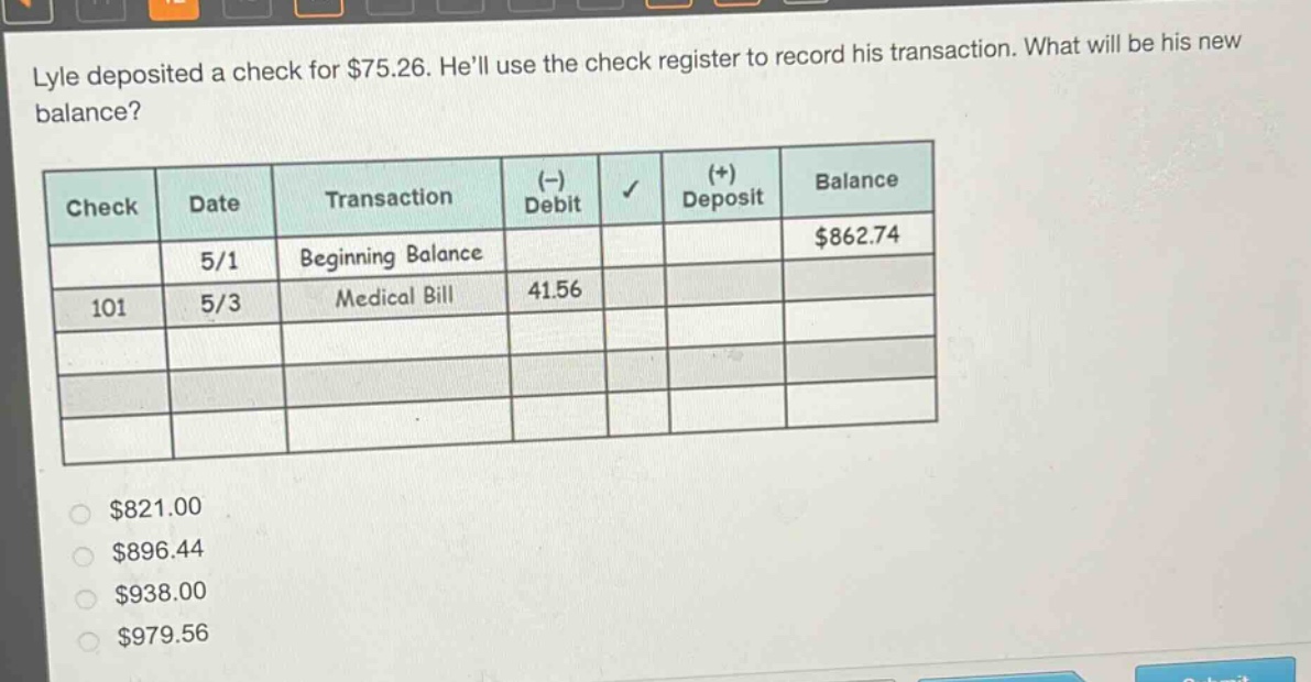 lyle deposited a check for $75.26. hell use the check register to record his transaction. what will be his new balance?\n| check | date | transaction | (-) debit | (+) deposit | balance |\n| ---- | ---- | ---- | ---- | ---- | ---- |\n| | 5/1 | beginning balance | | | $862.74 |\n| 101 | 5/3 | medical bill | 41.56 | | |\n\n$821.00\n$896.44\n$938.00\n$979.56