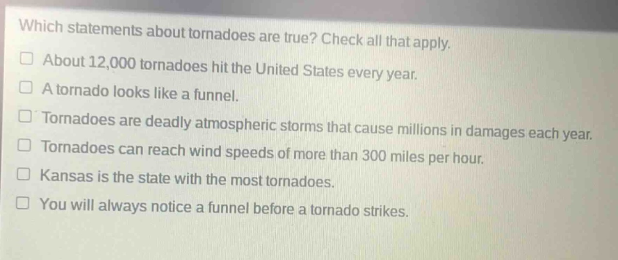 which statements about tornadoes are true? check all that apply.\n□ about 12,000 tornadoes hit the united states every year.\n□ a tornado looks like a funnel.\n□ tornadoes are deadly atmospheric storms that cause millions in damages each year.\n□ tornadoes can reach wind speeds of more than 300 miles per hour.\n□ kansas is the state with the most tornadoes.\n□ you will always notice a funnel before a tornado strikes.