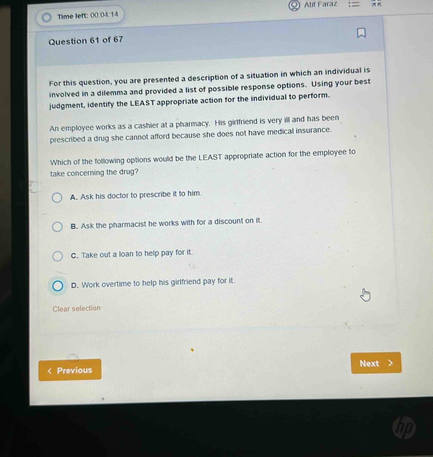 question 61 of 67\nfor this question, you are presented a description of a situation in which an individual is involved in a dilemma and provided a list of possible response options. using your best judgment, identify the least appropriate action for the individual to perform.\nan employee works as a cashier at a pharmacy. his girlfriend is very ill and has been prescribed a drug she cannot afford because she does not have medical insurance.\nwhich of the following options would be the least appropriate action for the employee to take concerning the drug?\na. ask his doctor to prescribe it to him.\nb. ask the pharmacist he works with for a discount on it.\nc. take out a loan to help pay for it.\nd. work overtime to help his girlfriend pay for it.\nclear selection\n< previous\nnext >