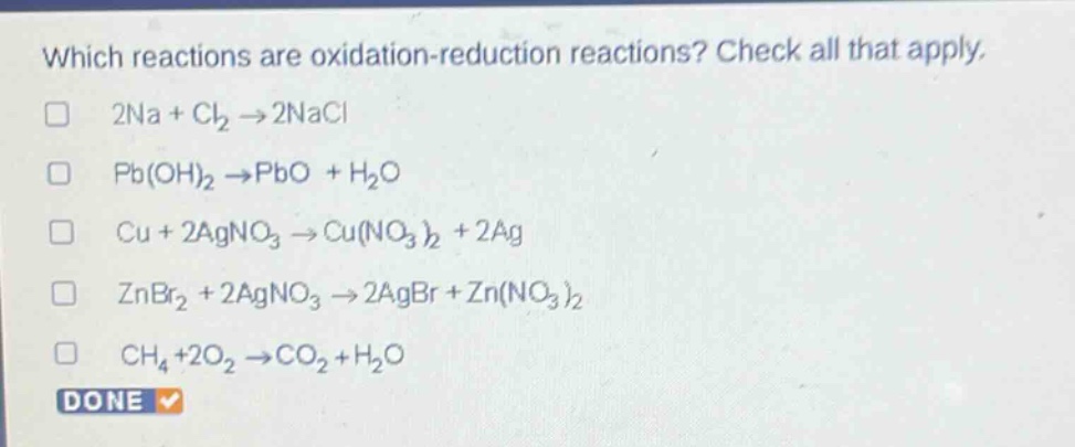 which reactions are oxidation - reduction reactions? check all that apply.\n2na + cl₂ → 2nacl\npb(oh)₂ → pbo + h₂o\ncu + 2agno₃ → cu(no₃)₂ + 2ag\nznbr₂ + 2agno₃ → 2agbr + zn(no₃)₂\nch₄+2o₂ → co₂ + h₂o