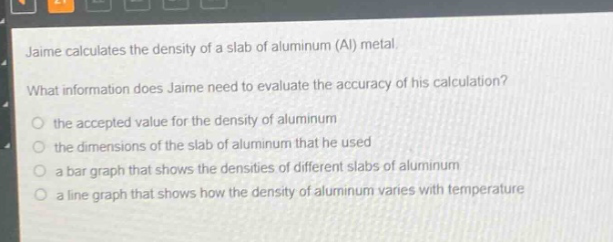 jaime calculates the density of a slab of aluminum (al) metal. what information does jaime need to evaluate the accuracy of his calculation? the accepted value for the density of aluminum the dimensions of the slab of aluminum that he used a bar graph that shows the densities of different slabs of aluminum a line graph that shows how the density of aluminum varies with temperature