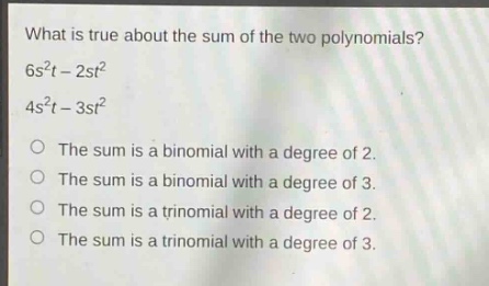 what is true about the sum of the two polynomials?\n6s²t - 2st²\n4s²t - 3st²\no the sum is a binomial with a degree of 2.\no the sum is a binomial with a degree of 3.\no the sum is a trinomial with a degree of 2.\no the sum is a trinomial with a degree of 3.