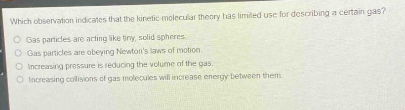 which observation indicates that the kinetic - molecular theory has limited use for describing a certain gas?\ngas particles are acting like tiny, solid spheres.\ngas particles are obeying newtons laws of motion.\nincreasing pressure is reducing the volume of the gas.\nincreasing collisions of gas molecules will increase energy between them.
