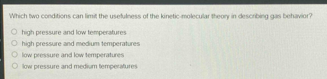 which two conditions can limit the usefulness of the kinetic - molecular theory in describing gas behavior?\n high pressure and low temperatures\n high pressure and medium temperatures\n low pressure and low temperatures\n low pressure and medium temperatures