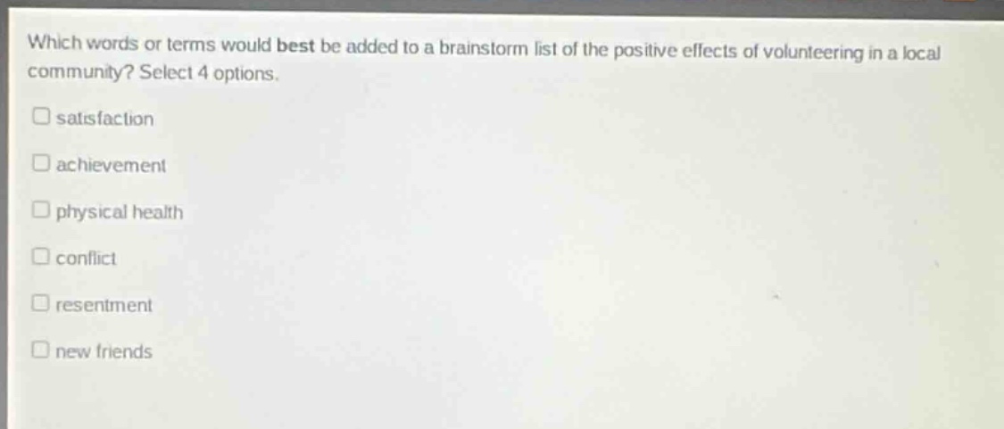 which words or terms would best be added to a brainstorm list of the positive effects of volunteering in a local community? select 4 options.\nsatisfaction\nachievement\nphysical health\nconflict\nresentment\nnew friends