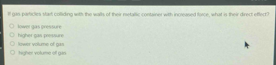 if gas particles start colliding with the walls of their metallic container with increased force, what is their direct effect?\nlower gas pressure\nhigher gas pressure\nlower volume of gas\nhigher volume of gas
