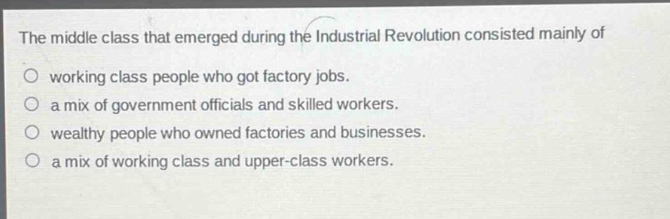 the middle class that emerged during the industrial revolution consisted mainly of\no working class people who got factory jobs.\no a mix of government officials and skilled workers.\no wealthy people who owned factories and businesses.\no a mix of working class and upper - class workers.