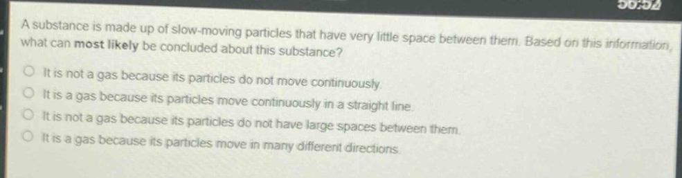 a substance is made up of slow - moving particles that have very little space between them. based on this information, what can most likely be concluded about this substance?\nit is not a gas because its particles do not move continuously.\nit is a gas because its particles move continuously in a straight line.\nit is not a gas because its particles do not have large spaces between them.\nit is a gas because its particles move in many different directions.
