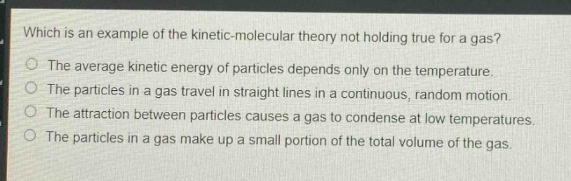 which is an example of the kinetic - molecular theory not holding true for a gas?\nthe average kinetic energy of particles depends only on the temperature.\nthe particles in a gas travel in straight lines in a continuous, random motion.\nthe attraction between particles causes a gas to condense at low temperatures.\nthe particles in a gas make up a small portion of the total volume of the gas.