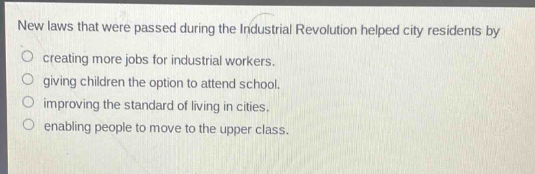 new laws that were passed during the industrial revolution helped city residents by\ncreating more jobs for industrial workers.\ngiving children the option to attend school.\nimproving the standard of living in cities.\nenabling people to move to the upper class.