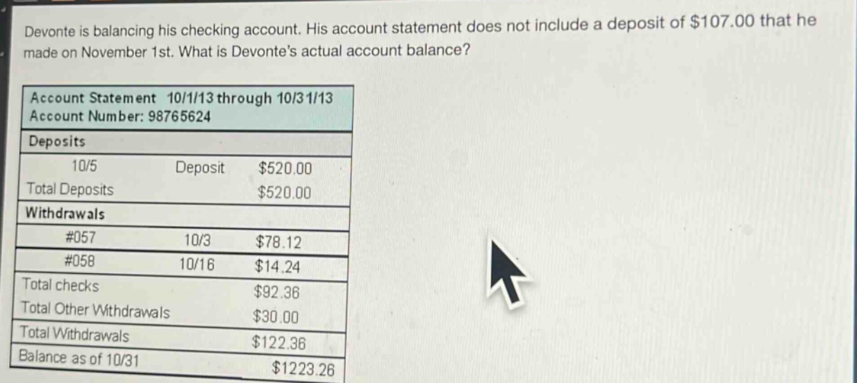 devonte is balancing his checking account. his account statement does not include a deposit of $107.00 that he made on november 1st. what is devontes actual account balance?\naccount statement 10/1/13 through 10/31/13\naccount number: 98765624\ndeposits\n10/5 deposit $520.00\ntotal deposits $520.00\nwithdrawals\n#057 10/3 $78.12\n#058 10/16 $14.24\ntotal checks $92.36\ntotal other withdrawals $30.00\ntotal withdrawals $122.36\nbalance as of 10/31 $1223.26