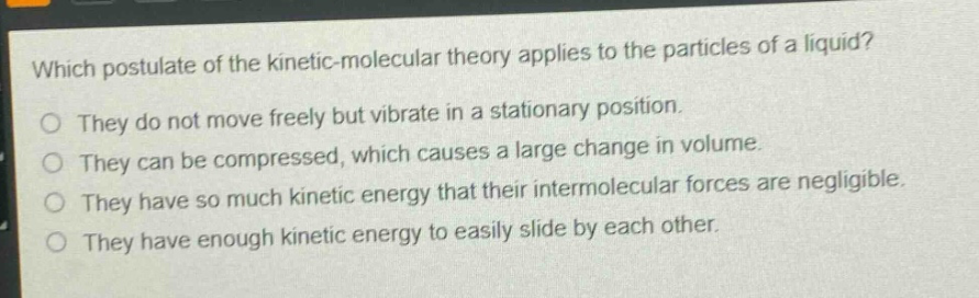 which postulate of the kinetic - molecular theory applies to the particles of a liquid?\no they do not move freely but vibrate in a stationary position.\no they can be compressed, which causes a large change in volume.\no they have so much kinetic energy that their intermolecular forces are negligible.\no they have enough kinetic energy to easily slide by each other.