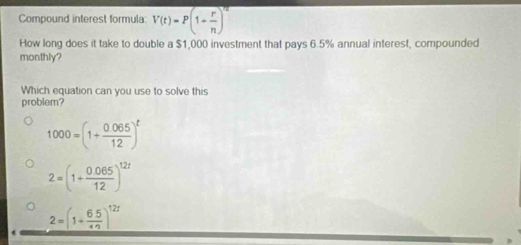 compound interest formula: $v(t)=p(1 + \\frac{r}{n})^{nt}$\nhow long does it take to double a $1,000 investment that pays 6.5% annual interest, compounded monthly?\nwhich equation can you use to solve this problem?\n$1000=(1+\frac{0.065}{12})^{t}$\n$2=(1+\frac{0.065}{12})^{12t}$\n$2=(1+\frac{6.5}{12})^{12t}$