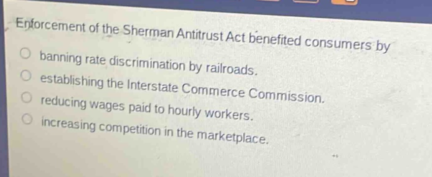 enforcement of the sherman antitrust act benefited consumers by\no banning rate discrimination by railroads.\no establishing the interstate commerce commission.\no reducing wages paid to hourly workers.\no increasing competition in the marketplace.
