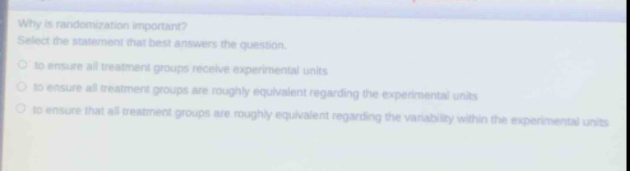 why is randomization important? select the statement that best answers the question. to ensure all treatment groups receive experimental units to ensure all treatment groups are roughly equivalent regarding the experimental units to ensure that all treatment groups are roughly equivalent regarding the variability within the experimental units