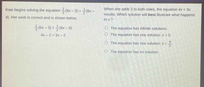 kate begins solving the equation $\frac{2}{3}(6x - 3)=\frac{1}{2}(6x - 4)$. her work is correct and is shown below. $\frac{2}{3}(6x - 3)=\frac{1}{2}(6x - 4)$ $4x - 2 = 3x - 2$ when she adds 2 to both sides, the equation $4x = 3x$ results. which solution will best illustrate what happens to x? the equation has infinite solutions. the equation has one solution: $x = 0$. the equation has one solution: $x=\frac{4}{3}$. the equation has no solution.