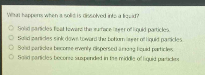 what happens when a solid is dissolved into a liquid?\nsolid particles float toward the surface layer of liquid particles.\nsolid particles sink down toward the bottom layer of liquid particles.\nsolid particles become evenly dispersed among liquid particles.\nsolid particles become suspended in the middle of liquid particles.