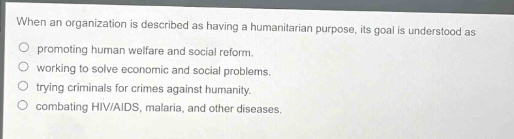 when an organization is described as having a humanitarian purpose, its goal is understood as\no promoting human welfare and social reform.\no working to solve economic and social problems.\no trying criminals for crimes against humanity.\no combating hiv/aids, malaria, and other diseases.