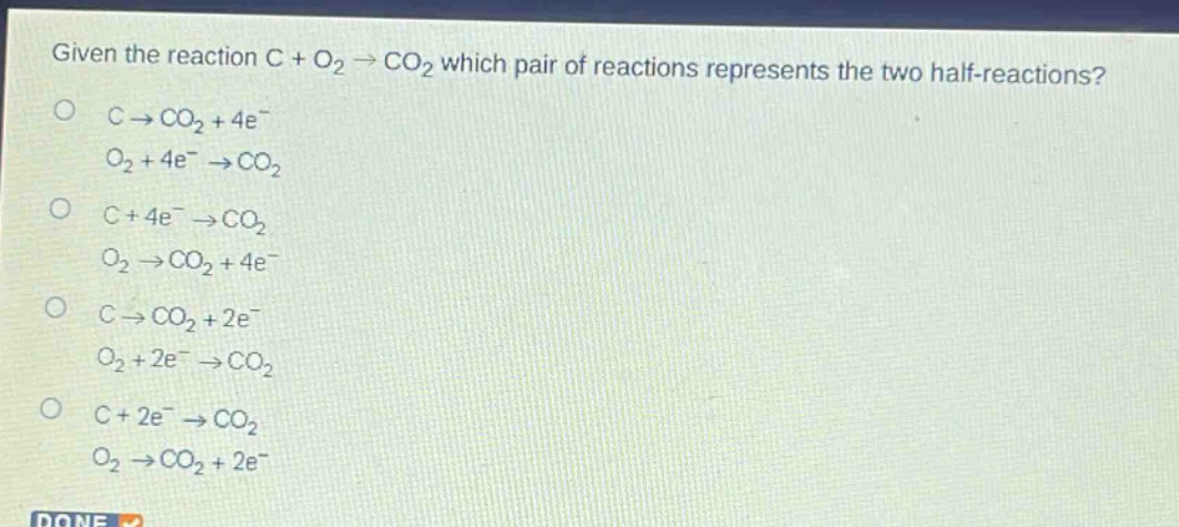 given the reaction c + o₂ → co₂ which pair of reactions represents the two half - reactions?\nc → co₂+4e⁻\no₂ + 4e⁻ → co₂\nc + 4e⁻ → co₂\no₂ → co₂+4e⁻\nc → co₂+2e⁻\no₂ + 2e⁻ → co₂\nc + 2e⁻ → co₂\no₂ → co₂+2e⁻