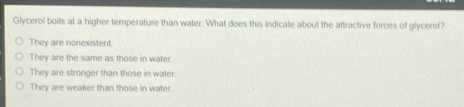 glycerol boils at a higher temperature than water. what does this indicate about the attractive forces of glycerol?\no they are nonexistent.\no they are the same as those in water.\no they are stronger than those in water.\no they are weaker than those in water.