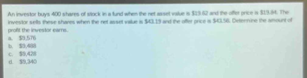 an investor buys 400 shares of stock in a fund when the net asset value is $19.62 and the offer price is $19.84. the investor sells these shares when the net asset value is $43.19 and the offer price is $43.56. determine the amount of profit the investor earns.\na. $9,576\nb. $9,488\nc. $9,428\nd. $9,340