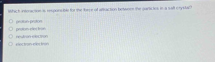 which interaction is responsible for the force of attraction between the particles in a salt crystal?\no proton - proton\no proton - electron\no neutron - electron\no electron - electron