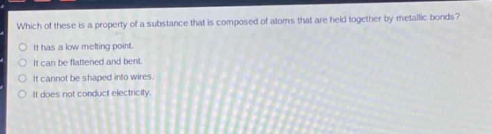 which of these is a property of a substance that is composed of atoms that are held together by metallic bonds?\nit has a low melting point.\nit can be flattened and bent.\nit cannot be shaped into wires.\nit does not conduct electricity.