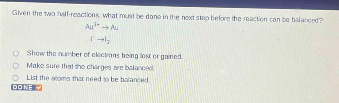 given the two half - reactions, what must be done in the next step before the reaction can be balanced? au^{3+}→au i^{-}→i_{2} show the number of electrons being lost or gained. make sure that the charges are balanced. list the atoms that need to be balanced. done