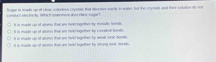 sugar is made up of clear, colorless crystals that dissolve easily in water, but the crystals and their solution do not conduct electricity. which statement describes sugar?\nit is made up of atoms that are held together by metallic bonds.\nit is made up of atoms that are held together by covalent bonds.\nit is made up of atoms that are held together by weak ionic bonds.\nit is made up of atoms that are held together by strong ionic bonds.